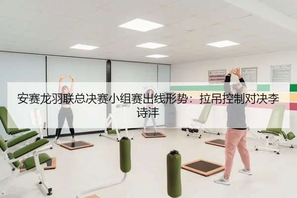 安赛龙羽联总决赛小组赛出线形势：拉吊控制对决李诗沣
